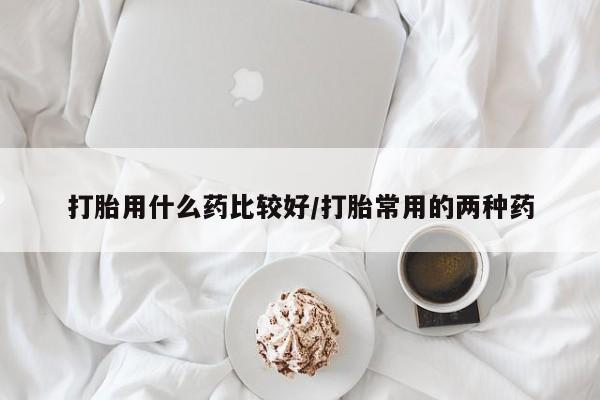 网上米索前列醇在线购买，打胎用什么药比较好/打胎常用的两种药