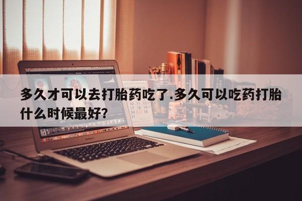 网上米索前列醇在线购买，多久才可以去打胎药吃了.多久可以吃药打胎什么时候最好？