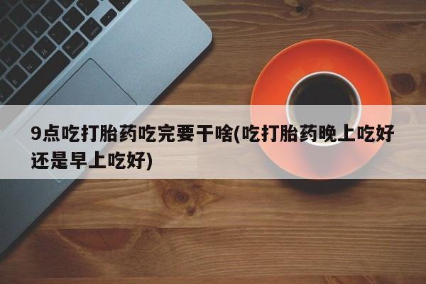 网上米索前列醇在线购买，9点吃打胎药吃完要干啥(吃打胎药晚上吃好还是早上吃好)