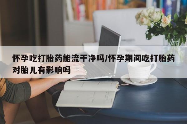 网上米索前列醇在线购买,怀孕吃打胎药能流干净吗/怀孕期间吃打胎药对胎儿有影响吗